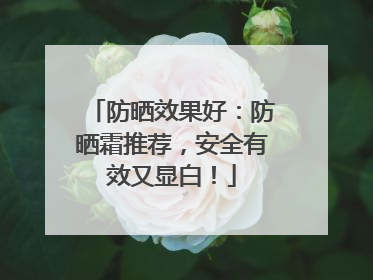 防晒效果好：防晒霜推荐，安全有效又显白！
