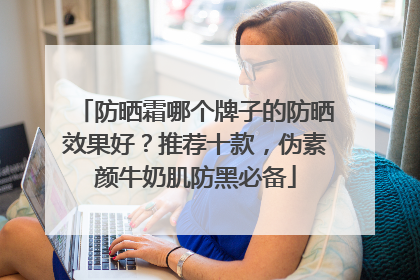 防晒霜哪个牌子的防晒效果好？推荐十款，伪素颜牛奶肌防黑必备