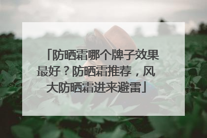 防晒霜哪个牌子效果最好？防晒霜推荐，风大防晒霜进来避雷