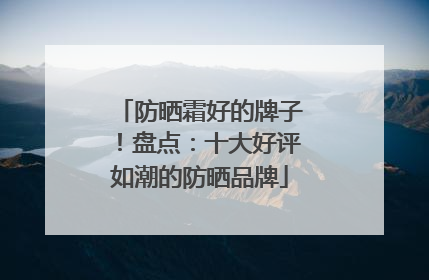 防晒霜好的牌子！盘点：十大好评如潮的防晒品牌