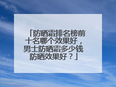 防晒霜排名榜前十名哪个效果好，男士防晒霜多少钱防晒效果好？