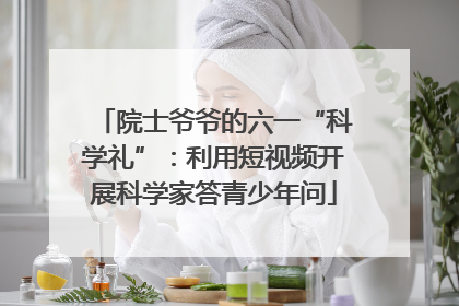 院士爷爷的六一“科学礼”：利用短视频开展科学家答青少年问