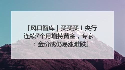 风口智库｜买买买！央行连续7个月增持黄金，专家：金价或仍易涨难跌