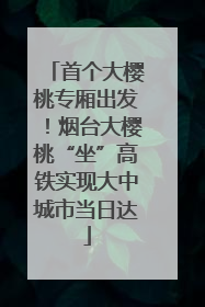首个大樱桃专厢出发！烟台大樱桃“坐”高铁实现大中城市当日达