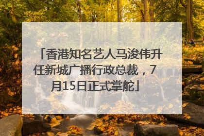 香港知名艺人马浚伟升任新城广播行政总裁，7月15日正式掌舵