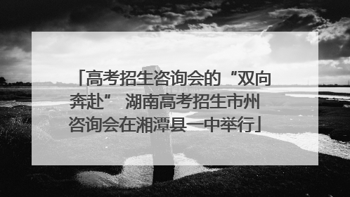 高考招生咨询会的“双向奔赴” 湖南高考招生市州咨询会在湘潭县一中举行