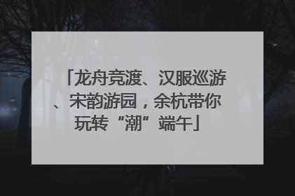 龙舟竞渡、汉服巡游、宋韵游园，余杭带你玩转“潮”端午