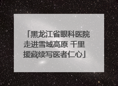 黑龙江省眼科医院走进雪域高原 千里援藏续写医者仁心
