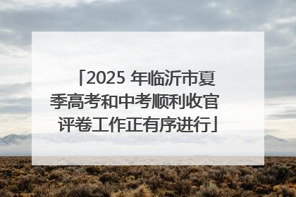 2025 年临沂市夏季高考和中考顺利收官 评卷工作正有序进行
