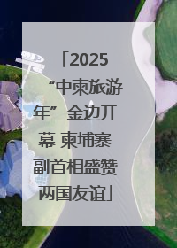 2025“中柬旅游年”金边开幕 柬埔寨副首相盛赞两国友谊