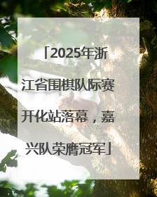 2025年浙江省围棋队际赛开化站落幕，嘉兴队荣膺冠军