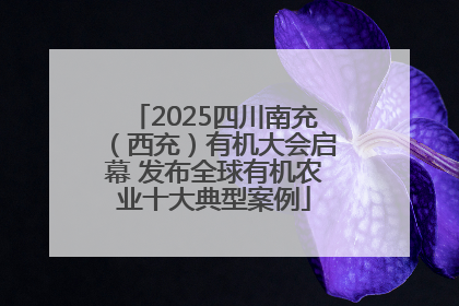2025四川南充（西充）有机大会启幕 发布全球有机农业十大典型案例