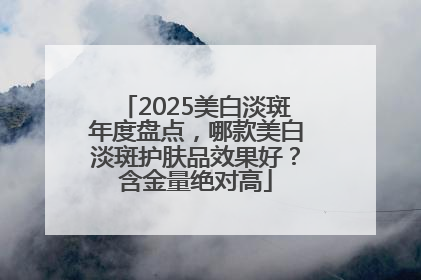 2025美白淡斑年度盘点，哪款美白淡斑护肤品效果好？含金量绝对高