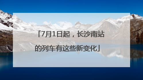 7月1日起，长沙南站的列车有这些新变化