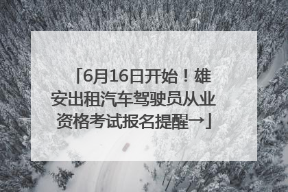 6月16日开始！雄安出租汽车驾驶员从业资格考试报名提醒→