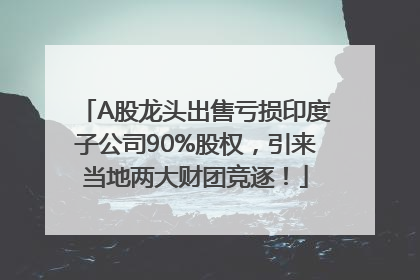 A股龙头出售亏损印度子公司90%股权，引来当地两大财团竞逐！